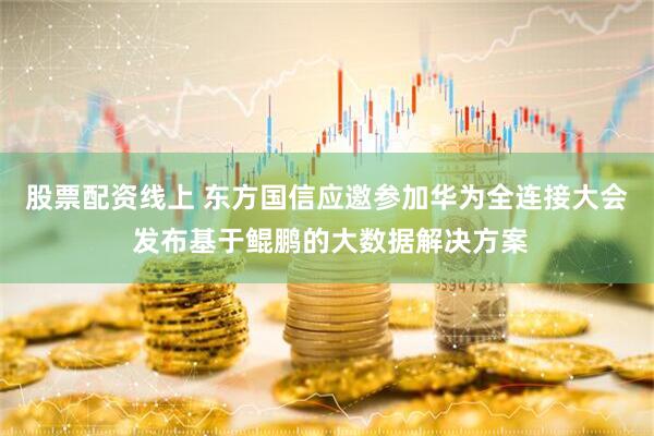 股票配资线上 东方国信应邀参加华为全连接大会 发布基于鲲鹏的大数据解决方案