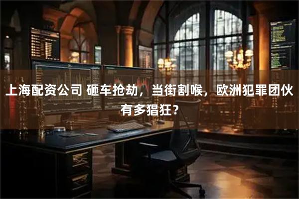 上海配资公司 砸车抢劫，当街割喉，欧洲犯罪团伙有多猖狂？