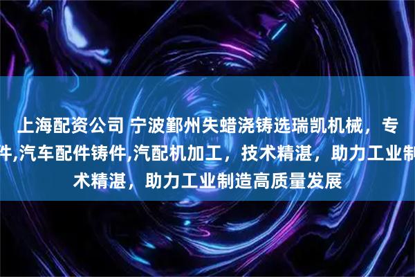 上海配资公司 宁波鄞州失蜡浇铸选瑞凯机械，专注失蜡浇铸造件,汽车配件铸件,汽配机加工，技术精湛，助力工业制造高质量发展