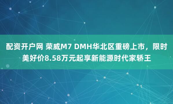 配资开户网 荣威M7 DMH华北区重磅上市，限时美好价8.58万元起享新能源时代家轿王