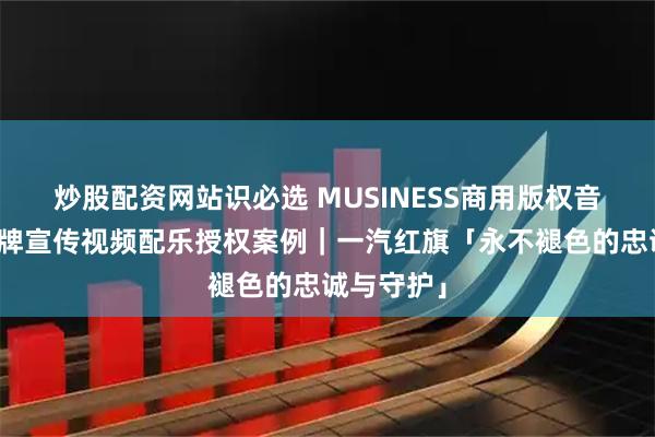 炒股配资网站识必选 MUSINESS商用版权音乐网站品牌宣传视频配乐授权案例｜一汽红旗「永不褪色的忠诚与守护」