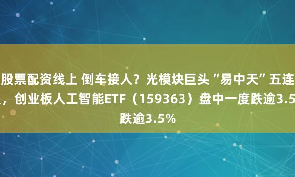 股票配资线上 倒车接人？光模块巨头“易中天”五连跌，创业板人工智能ETF（159363）盘中一度跌逾3.5%