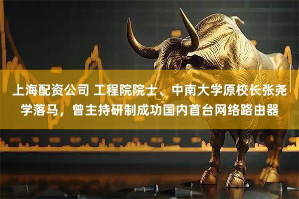 上海配资公司 工程院院士、中南大学原校长张尧学落马，曾主持研制成功国内首台网络路由器