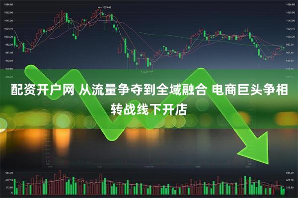 配资开户网 从流量争夺到全域融合 电商巨头争相转战线下开店