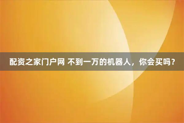 配资之家门户网 不到一万的机器人，你会买吗？