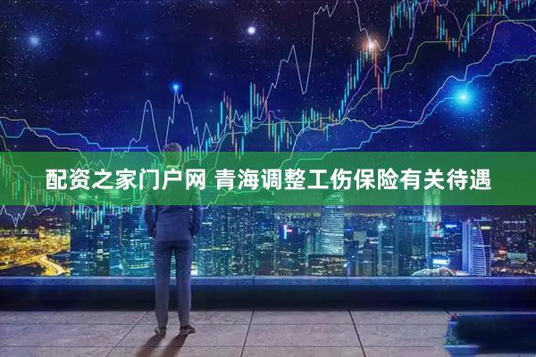 配资之家门户网 青海调整工伤保险有关待遇