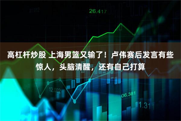 高杠杆炒股 上海男篮又输了！卢伟赛后发言有些惊人，头脑清醒，还有自己打算