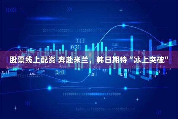股票线上配资 奔赴米兰，韩日期待“冰上突破”
