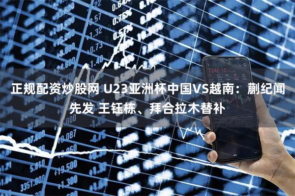 正规配资炒股网 U23亚洲杯中国VS越南：蒯纪闻先发 王钰栋、拜合拉木替补