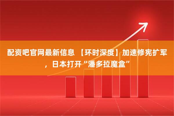 配资吧官网最新信息 【环时深度】加速修宪扩军，日本打开“潘多拉魔盒”