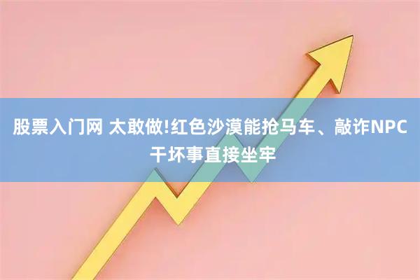 股票入门网 太敢做!红色沙漠能抢马车、敲诈NPC 干坏事直接坐牢