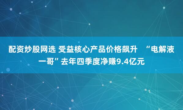 配资炒股网选 受益核心产品价格飙升   “电解液一哥”去年四季度净赚9.4亿元