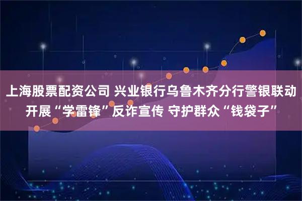 上海股票配资公司 兴业银行乌鲁木齐分行警银联动开展“学雷锋”反诈宣传 守护群众“钱袋子”