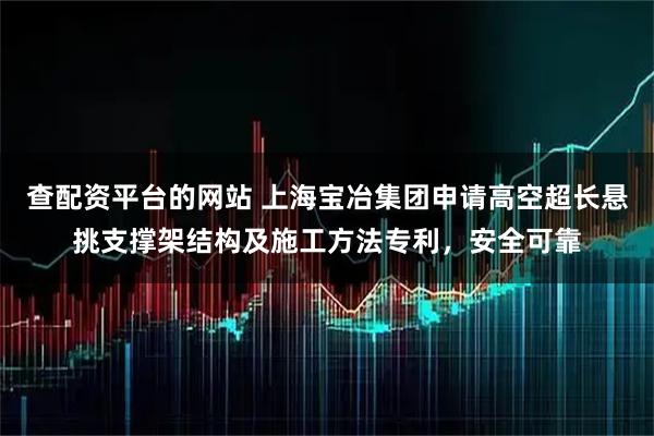 查配资平台的网站 上海宝冶集团申请高空超长悬挑支撑架结构及施工方法专利，安全可靠