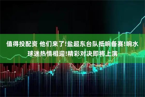 值得投配资 他们来了!盐超东台队抵响备赛!响水球迷热情相迎!精彩对决即将上演