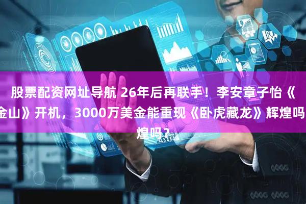 股票配资网址导航 26年后再联手！李安章子怡《金山》开机，3000万美金能重现《卧虎藏龙》辉煌吗？