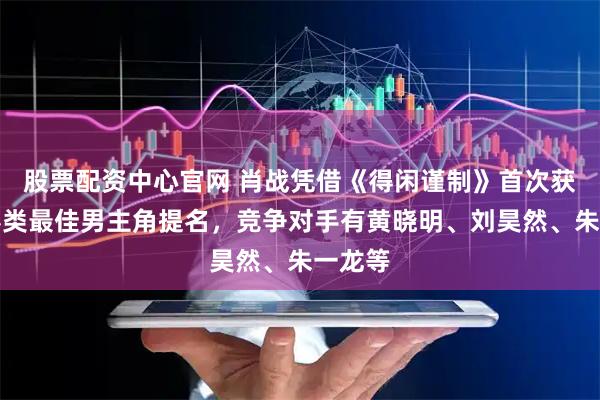 股票配资中心官网 肖战凭借《得闲谨制》首次获得电影类最佳男主角提名，竞争对手有黄晓明、刘昊然、朱一龙等